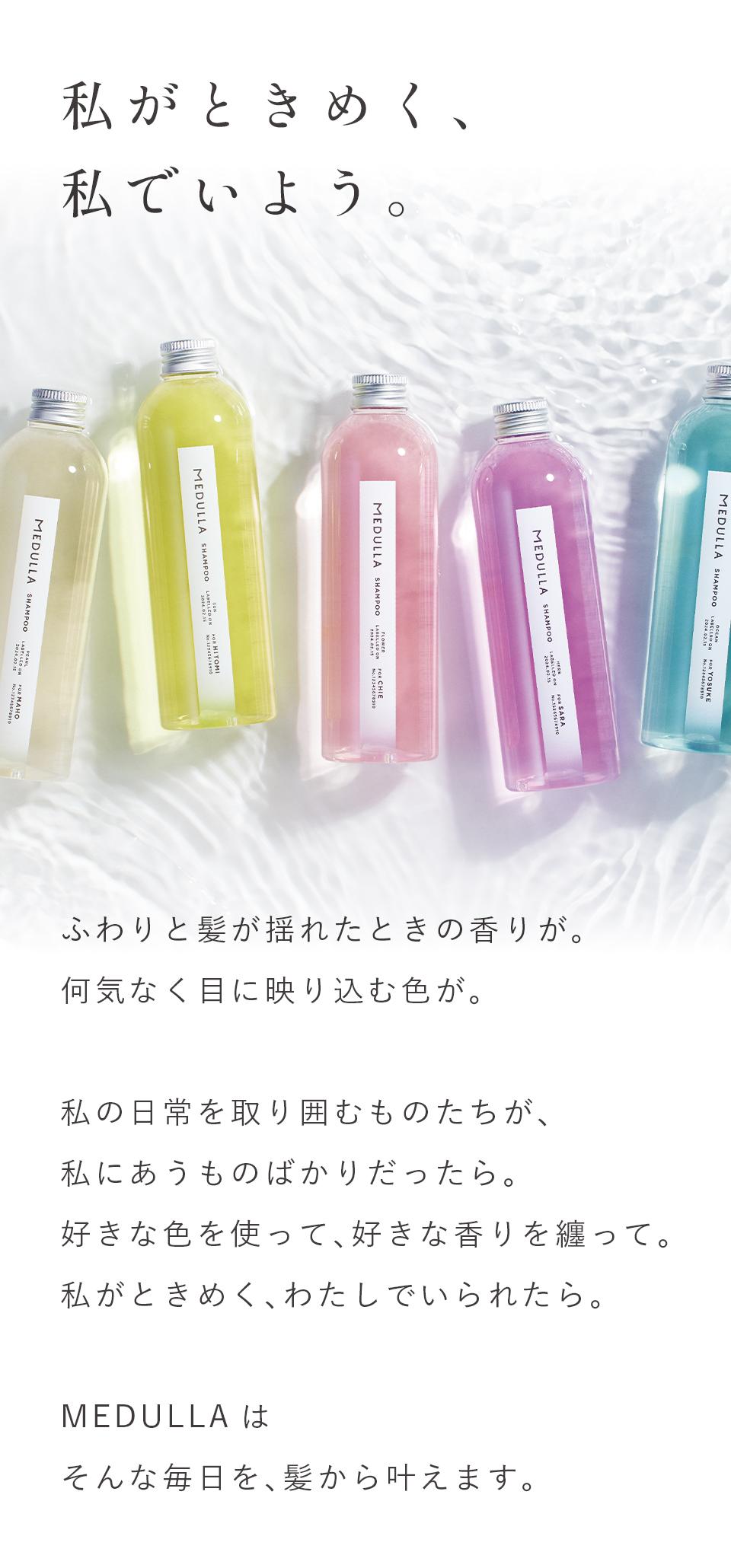 私がときめく、私でいよう。ふわりと髪が揺れたときの香りが。何気なく目に映り込む色が。私の日常を取り囲むものたちが、私にあうものばかりだったら。好きな色を使って、好きな香りを纏って。私がときめく、わたしでいられたら。MEDULLAはそんな毎日を、髪から叶えます。