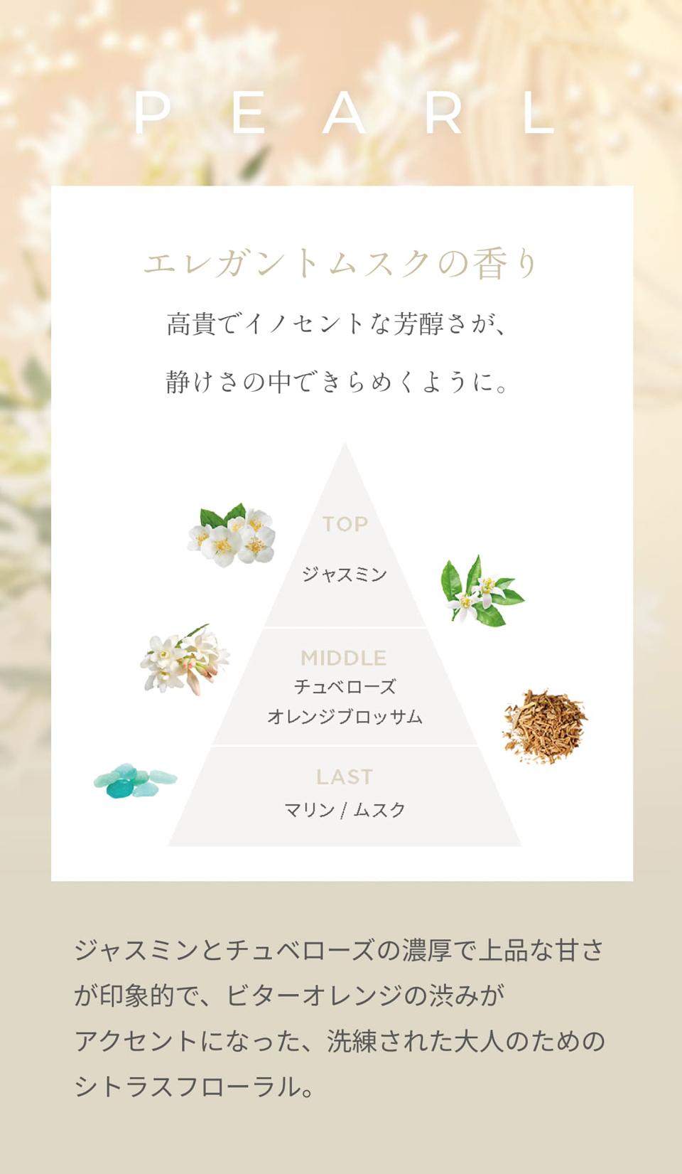PEARL エレガントムスクの香り高貴でイノセントな芳醇さが、静けさの中できらめくように。TOPジャスミン　MIDDLEチュベローズオレンジブロッサム　LASTマリン／ムスク　ジャスミンとチュベローズの濃厚で上品な甘さが印象的で、ビターオレンジの渋みがアクセントになった、洗練された大人のためのシトラスフローラル。