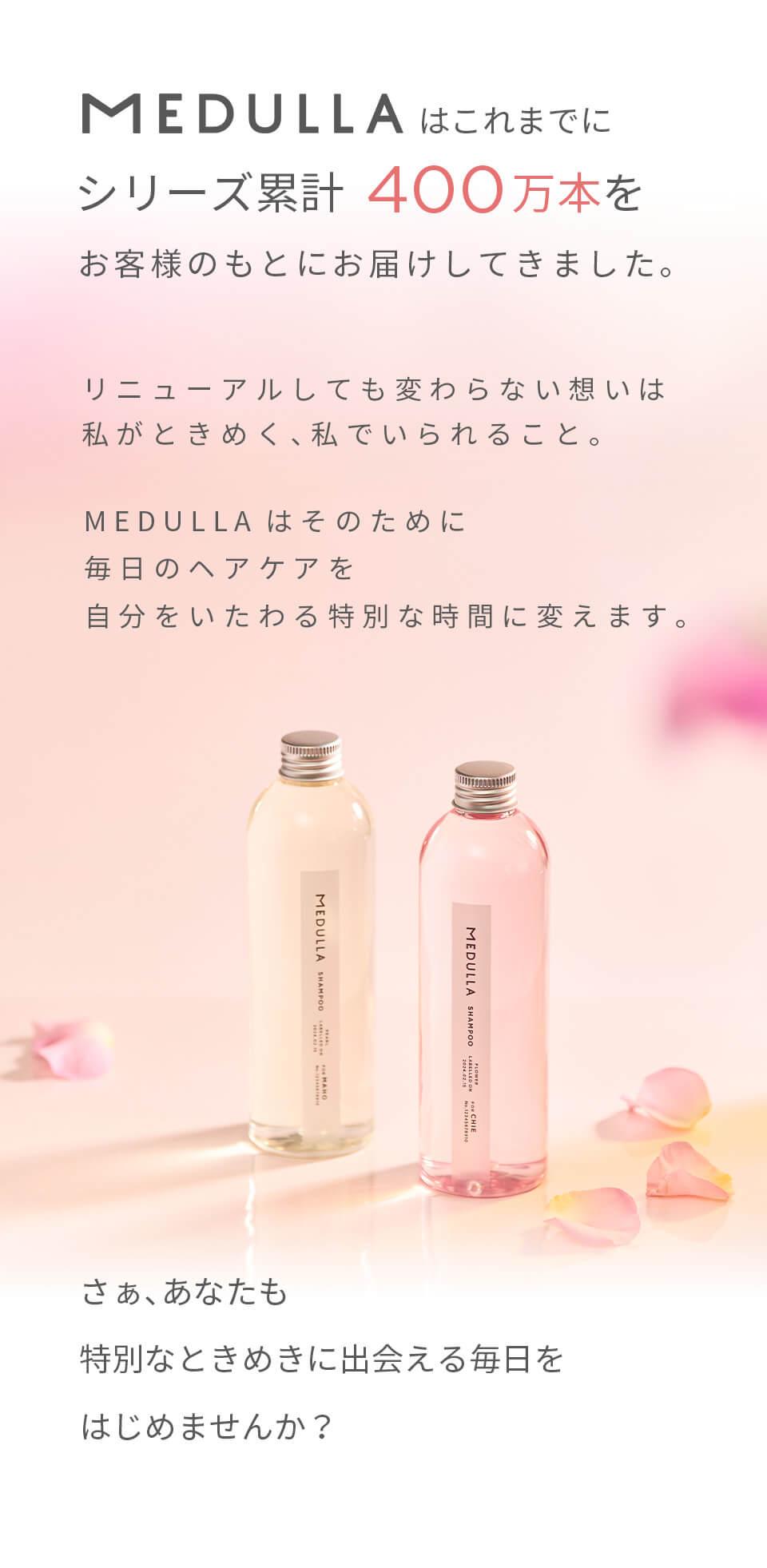 MEDULLAはこれまでにシリーズ累計400万本をお客様のもとにお届けしてきました。リニューアルしても変わらない想いは私がときめく、私でいられること。MEDULLAはそのために毎日のヘアケアを自分をいたわる特別な時間に変えます。さぁ、あなたも特別なときめきに出会える毎日をはじめませんか？