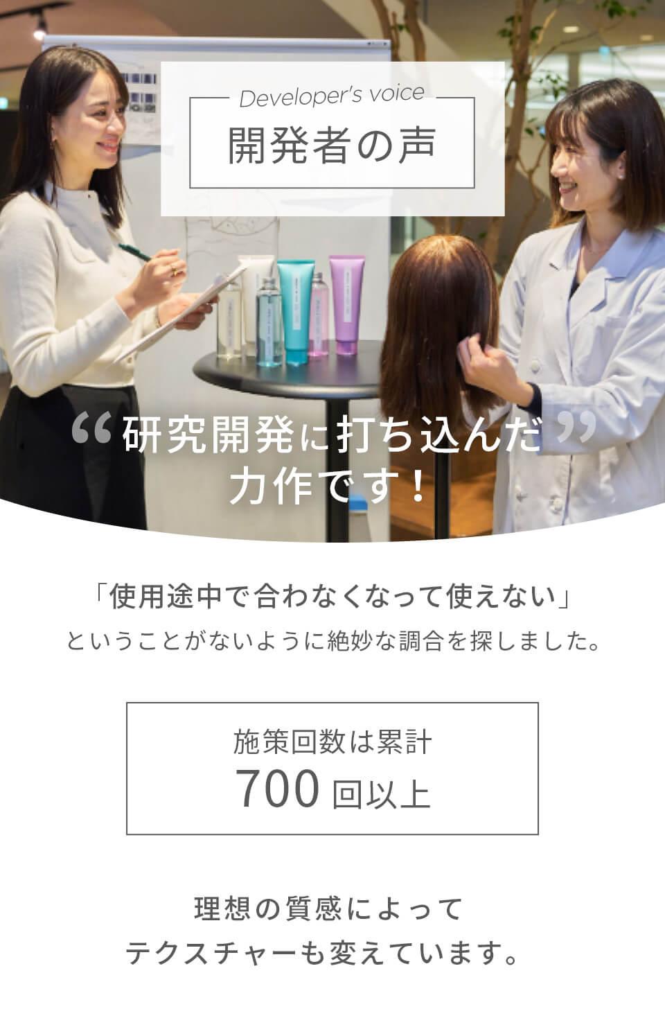 開発者の声　研究開発に打ち込んだ力作です！使用途中で合わなくなって使えないということがないように絶妙な調合をしました。施策回数は累計700回以上　理想の質感によってテクスチャーも変えています。