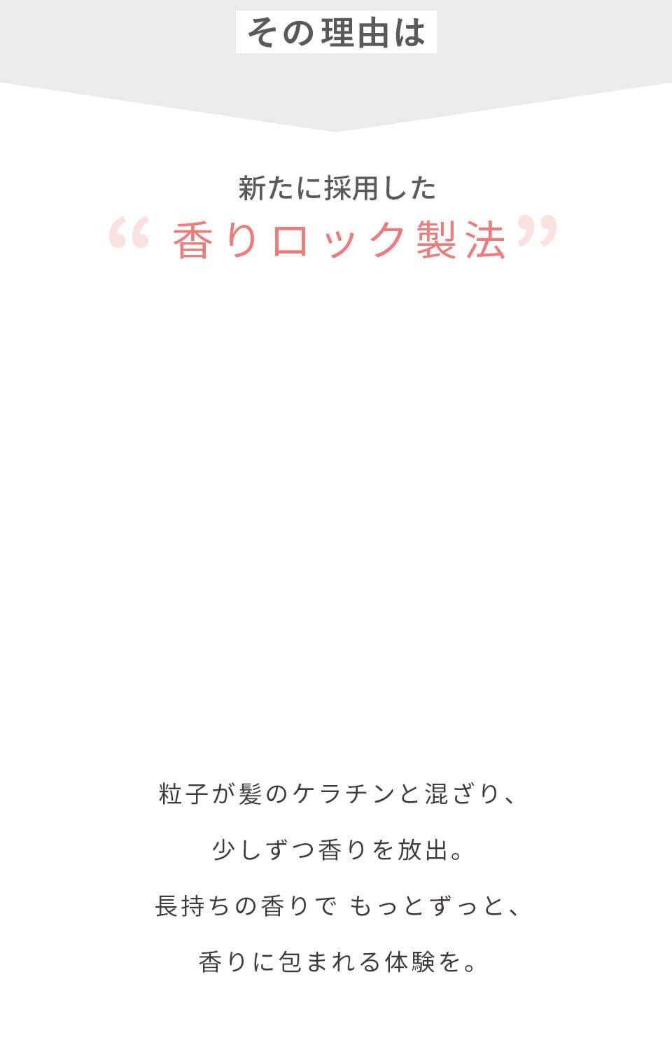 その理由は新たに採用した香りロック製法　粒子が髪のケラチンと混ざり、少しずつ香りを放出。長持ちの香りでもっとずっと、香りに包まれる体験を。